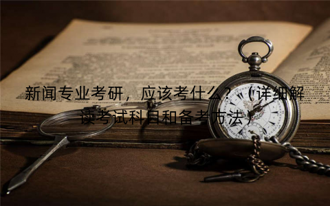 新闻专业考研，应该考什么？（详细解读考试科目和备考方法）