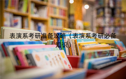 表演系考研准备攻略（表演系考研必备知识）