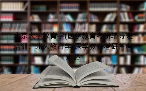 北京大学教育学(医学教育考研辅导班培训：北大教育学(医学教育考研备考攻略