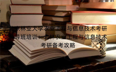 北京林业大学农业工程与信息技术考研辅导班培训：北林农业工程与信息技术考研备考攻略