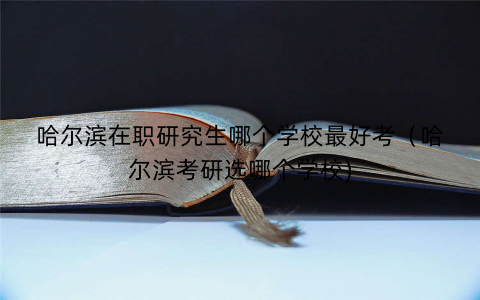 哈尔滨在职研究生哪个学校最好考（哈尔滨考研选哪个学校)
