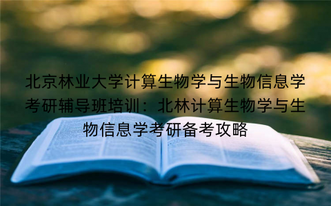 北京林业大学计算生物学与生物信息学考研辅导班培训：北林计算生物学与生物信息学考研备考攻略