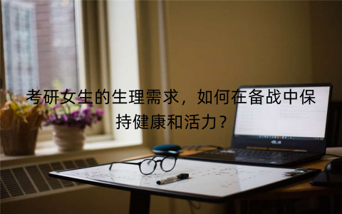 考研女生的生理需求，如何在备战中保持健康和活力？