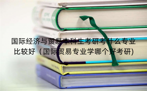 国际经济与贸易本科生考研考什么专业比较好（国际贸易专业学哪个好考研)