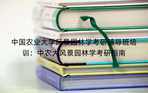中国农业大学风景园林学考研辅导班培训：中农大风景园林学考研指南