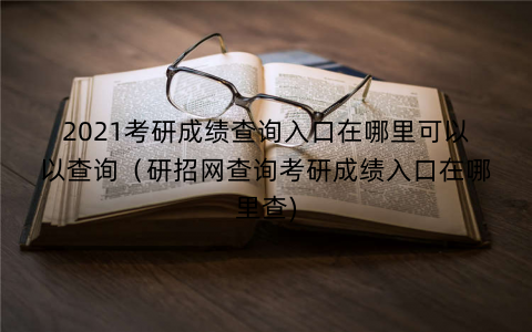 2021考研成绩查询入口在哪里可以以查询（研招网查询考研成绩入口在哪里查)