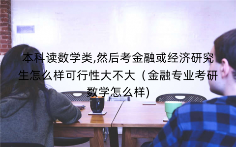 本科读数学类,然后考金融或经济研究生怎么样可行性大不大（金融专业考研数学怎么样)