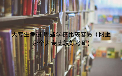 大专生考研,哪些学校比较容易（网上哪个大专比较好考研)