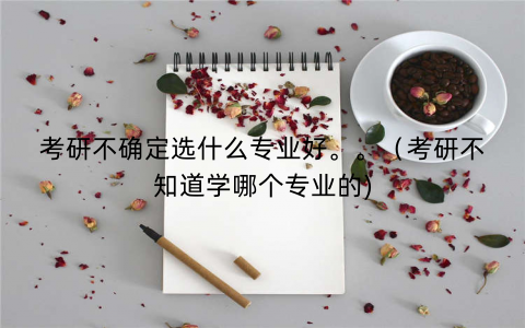 考研不确定选什么专业好。。（考研不知道学哪个专业的)