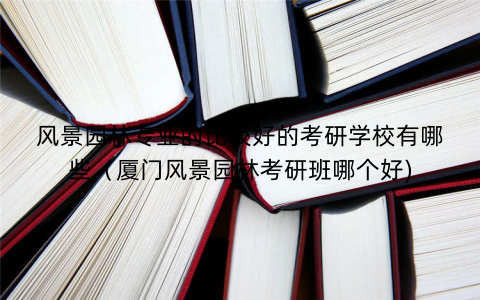 风景园林专业的比较好的考研学校有哪些（厦门风景园林考研班哪个好)