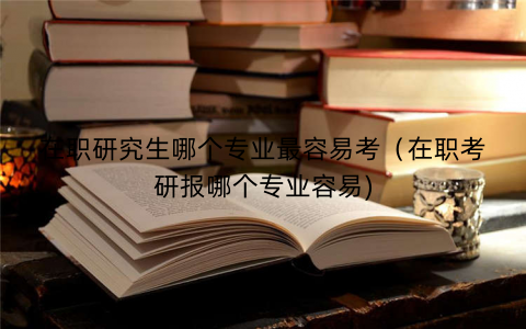 在职研究生哪个专业最容易考（在职考研报哪个专业容易)