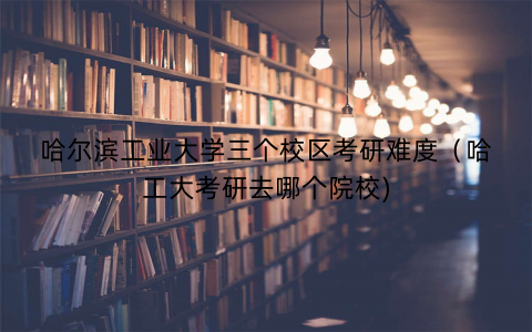 哈尔滨工业大学三个校区考研难度（哈工大考研去哪个院校)