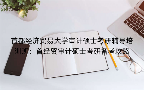 首都经济贸易大学审计硕士考研辅导培训班：首经贸审计硕士考研备考攻略