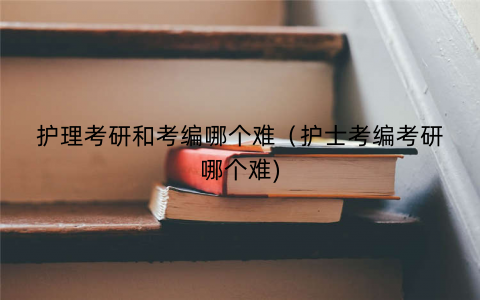 护理考研和考编哪个难（护士考编考研哪个难)