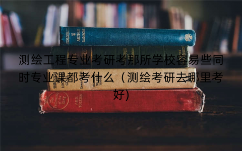 测绘工程专业考研考那所学校容易些同时专业课都考什么（测绘考研去哪里考好)