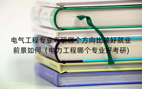 电气工程专业考研哪个方向比较好就业前景如何（电力工程哪个专业好考研)