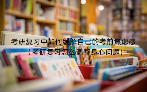 考研复习中如何缓解自己的考前焦虑感（考研复习怎么调整身心问题)