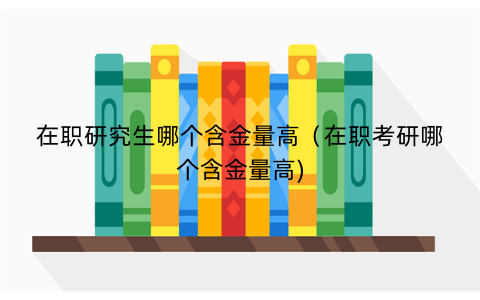 在职研究生哪个含金量高（在职考研哪个含金量高)