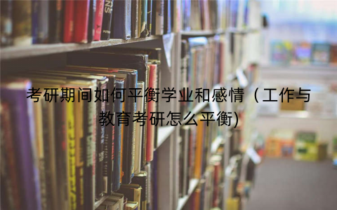 考研期间如何平衡学业和感情（工作与教育考研怎么平衡)