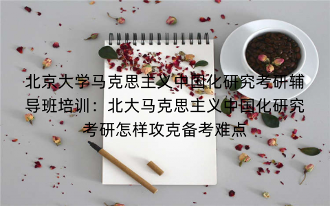北京大学马克思主义中国化研究考研辅导班培训：北大马克思主义中国化研究考研怎样攻克备考难点