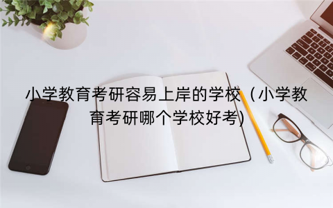 小学教育考研容易上岸的学校（小学教育考研哪个学校好考)