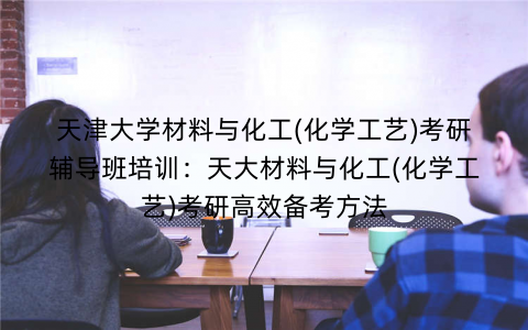 天津大学材料与化工(化学工艺)考研辅导班培训：天大材料与化工(化学工艺)考研高效备考方法