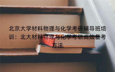 北京大学材料物理与化学考研辅导班培训：北大材料物理与化学考研高效备考方法