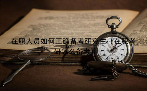 在职人员如何正确备考研究生（在职考研怎么备考)