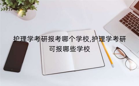 护理学考研报考哪个学校,护理学考研可报哪些学校