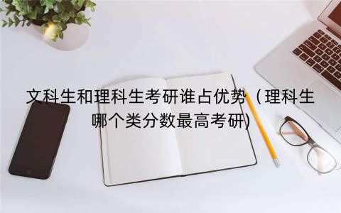 文科生和理科生考研谁占优势（理科生哪个类分数最高考研)