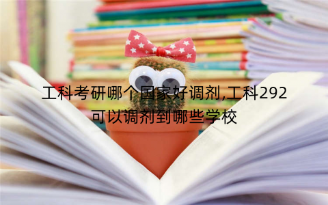 工科考研哪个国家好调剂,工科292可以调剂到哪些学校