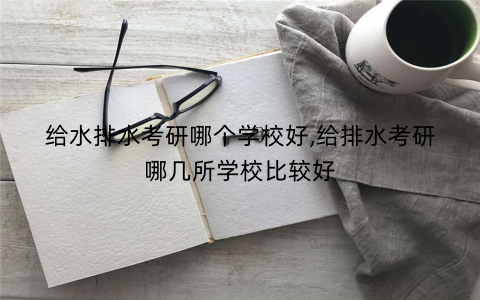 给水排水考研哪个学校好,给排水考研哪几所学校比较好