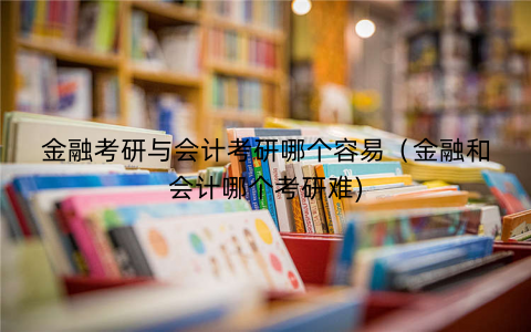 金融考研与会计考研哪个容易（金融和会计哪个考研难)