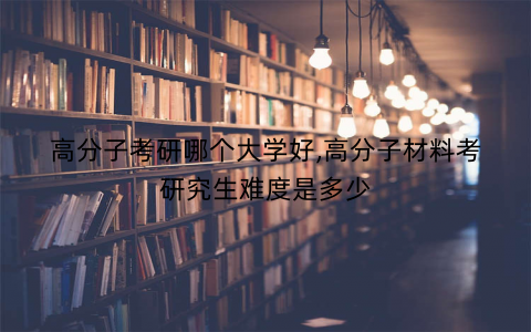 高分子考研哪个大学好,高分子材料考研究生难度是多少
