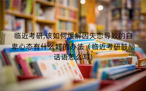 临近考研,该如何缓解因失恋导致的自卑心态有什么好的办法（临近考研鼓励话语怎么写)