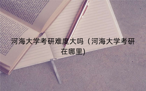 河海大学考研难度大吗（河海大学考研在哪里)