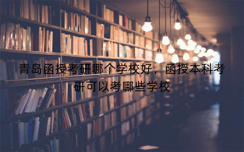 青岛函授考研哪个学校好，函授本科考研可以考哪些学校