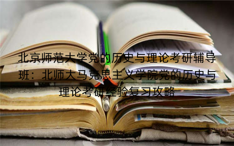 北京师范大学党的历史与理论考研辅导班：北师大马克思主义学院党的历史与理论考研经验复习攻略