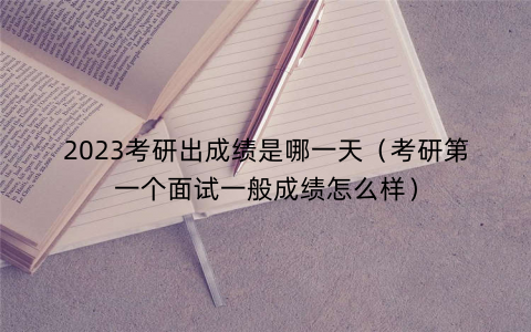 2023考研出成绩是哪一天（考研第一个面试一般成绩怎么样）