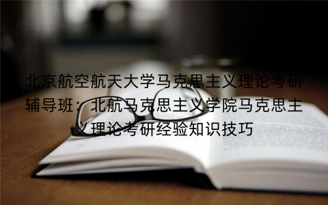 北京航空航天大学马克思主义理论考研辅导班：北航马克思主义学院马克思主义理论考研经验知识技巧