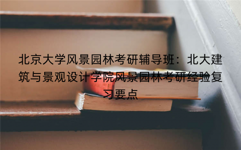 北京大学风景园林考研辅导班：北大建筑与景观设计学院风景园林考研经验复习要点
