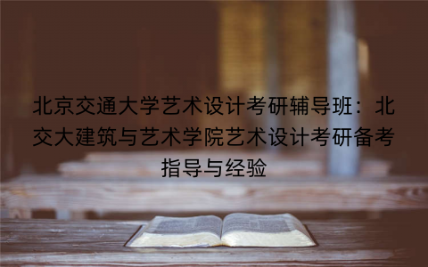 北京交通大学艺术设计考研辅导班：北交大建筑与艺术学院艺术设计考研备考指导与经验