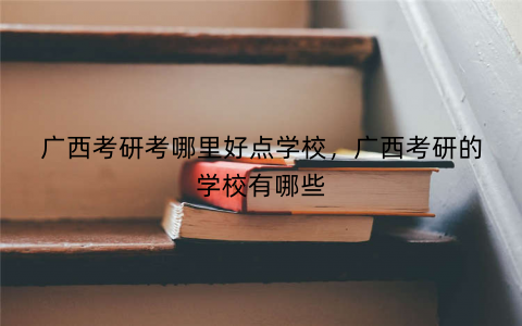 广西考研考哪里好点学校，广西考研的学校有哪些