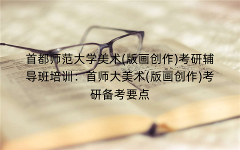 首都师范大学美术(版画创作)考研辅导班培训：首师大美术(版画创作)考研备考要点