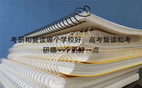 考研和复读哪个学校好，高考复读和考研哪一个更好一点