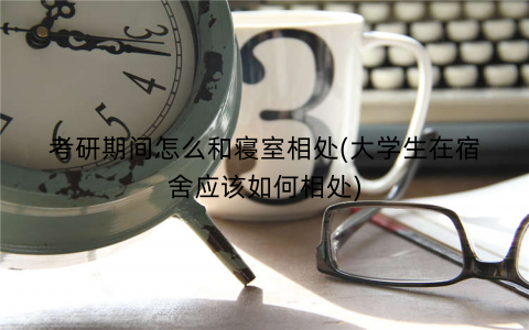 考研期间怎么和寝室相处(大学生在宿舍应该如何相处)