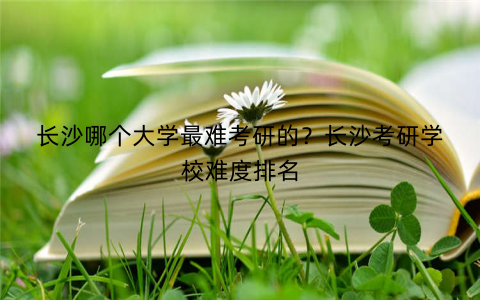 长沙哪个大学最难考研的？长沙考研学校难度排名
