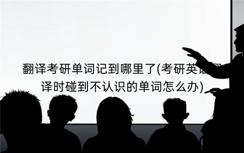 翻译考研单词记到哪里了(考研英语翻译时碰到不认识的单词怎么办)