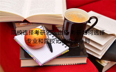 院校选择考研怎么选择 考研如何选择专业和院校记住六大原则