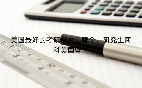 美国最好的考研学校是哪个，研究生商科美国留学